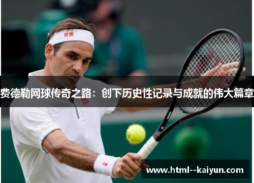 费德勒网球传奇之路：创下历史性记录与成就的伟大篇章