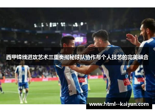 西甲锋线进攻艺术三重奏揭秘球队协作与个人技艺的完美融合