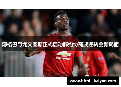 博格巴与尤文图斯正式启动解约协商或迎转会新局面