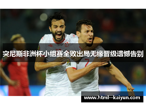 突尼斯非洲杯小组赛全败出局无缘晋级遗憾告别 突尼斯非洲杯小组赛全败出局无缘晋级遗憾告别